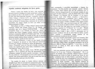 ---------------------------------------------------------------------------------
Aquelas saudosas máquinas de levar gente.
Passou a época dos bondes de burro, cuja concessão d
governo já previa a mudança da tração·animal para a elétr~ca, fat
que aconteceu no dia 12 de outubro de 1913. A c.oncessao ago
era para uma firma particular chamada Companhia Alagoana d
Trilhos Urbanos, a famosa CATU, com sócios importantes no
comércio em Jaraguá e na indústria de tecidos: os Machados, ot
Leões, os Paivas, os Teixeira Basto, sobrenome de um patriar~a e
proprietário dos antigos bondes de burro que tantos serviços
vinham prestando à Cidade.
Mais adiante, em 1931, a "Trilhos Urbanos" passou às mãos ~
American Anford and Foreing Power Co, do Canadá, cuja
subsidiária aqui era a famosa Cê-Fê-Lê-Nê~Bê - .cFL:m -
Companhia Força e Luz Nordeste do Brasil que, atr~v~s da
Tramway and Power Company Limited, explorava eletnc1dade,
telefones e transportes urbanos no Nordeste quase todo. E foi aqui
mesmo na Serraria Modelo, na·Avenida da Paz, que os dezesseis
primeiros bondes elétricos foram montados e pintados de marrom,
depois de amarelo, quando já eram vinte e seis. . _ .
Apesar das reclamações, o bonde era uma hgaçao eficiente
para o transporte de pessoal na linha Ponta da Terra-Cen~o,
passando por Jaraguá, estendendo-se depois até Bebedouro, assim
como a "Promotora" servia do Poço até a Levada, circulando no
Centro com transbordo para outras linhas. Construía-se, então, a
"Jacutinguense" para o alto do Farol. · .
Em 1890, a linha de bondes levou 598.768 passageuos
pagantes e 29.711 gratuitos por força das d~t~r~inaç~es. legais,
certamente soldados de polícia, guardas mumc1pa1s e indigentes.
Foi uma média de 1.722 passageiros por dia em 86 viagens de vinte
pessoas, num cálculo aproximativo, para que se tenha uma idéia do
esforço dos pobres asnos por cima dos trilhos.
Em meados do século, os bondes elétricos entraram em
decadência por falta de renovação dos equipamentos pela "Força e
Luz,, que já previa a concorrência avassaladora do ônibus. Havia
uma campanha contra os atrasos e élescuidos da Companhia que em
88
11nda correspondia à proverbial pontualidade e limpeza dos
cnnadenses. Foi feita também uma campanha popular liderada
pelo Vereador Paulo Pedrosa para que não acabassem com os
hondes, mas eles desapareceram de vez, deixando saudades de uma
pnisagem de tantos romances, jogos de futebol entre CSA e CRB
110 Mutange e na Pajuçara, Dia do Estudante a 8 de agosto,
l'Onvivência social sobre trilhos, encontros e desencontros.
1nmbém atropelamentos e mutilações, tiros e facadas, figuras
lolclóricas de seus motomeiros como o Bernardino, o Dezessete
1número de seu quepe), Catuaba e Pedrinho Colírio, depois zelador
do Garagem do CRB, e que, num dia de março de 1923, perdeu o
l·ontrole de seu bonde na Ladeira do Brito e entrou na primeira casa
tio Beco de São José, indo quase até a sua cozinha. E mereceu a
l''lcandalosa manchete de "O Bacurau" de 7 de abril : "Bonde
Versus Casa", revelando que o dono do imóvel se chamava
Antônio Bento Coelho e que a CATU o processaria por ter
l onstrufdo residência bem ali na curva final da ladeira, quando
1h.:via respeitar a possibilidade sempre presente de um
tlescarrilhamento ou perda de freio dos bondes!
Era como recordou emocionado o nosso Luiz Fernando, filho
ilo Velho Félix, o Dia do Estudante: " Nossa, quantas saudades:
nós meninos nunca saíamos, vez que três xerifes dominavam:
c;craldo Mota, Hélio China e um homão estrangeiro, um tal de
Urnyner (filho do Major do 4QRAN) ." Como disse, até sabão
1 olocavam na subida do Brito para o bonde "ir voltando,
'Oltando, voltando ..."
Seria uma pretensão escrev.er sobre os bondes sem consultar
1'1oriano Ivo Jr em suas "Crônicas e Depoimentos". Ele é um
r'lpirito de bondade, alma exuberante, cabeleira branca e leonina,
hnnspassada por óculos de fundo de garrafa que fazem de seus
olhos verdadeiras bolas de bilhar brancas e percutentes. Veremos
rutilo o bonde das doze com a estudantada do Liceu, do São José e
tio Diocesano, turminhas de mancebos, geralmente no reboque,
~ntpinhos de lindas mocinhas - hoje elegantes senhoras da
'locicdade - ali na frente, bancos uns virados para os outros, falando
1 umo periquitos irrequietos, mudando de lugar, levantando mnas,
'll'lllando-sc outras o tempo todo cm cochichos e sorrisos, ílertando
--~-
 