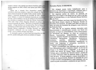 sempre o mesmo: uma rapariga que deixava brasileiro pobre pe
gringos pagando em dólar, muitas vezes apenas para beber e ti
carinho.
Dizem que a situação ficou insuportável quando
ambulância americana atropelou e matou dois soldados do 20Q
numa coluna de marcha do Capitão Ferrão, ferindo também out
quinze, o motorista desapareceu na escuridão da noite, se
viram. bêbado, e a viatura foi totalmente destruída por coronha
da tropa. Houve também o caso de um soldado de boa família 1
que metralhou as prateleiras do Clube dos Oficiais Americanos,
USO. onde é hoje a Fênix Alagoana, deixando em pedaços
centena de garrafas de whisky. Mas havia os momentos debele
quando o Grupo desfilava na Avenida da Paz, Dia da Pátria, e
continência ao Interventor lsmar de Góis Monteiro, com o Teneni.
Barnabé Oiticica conduzindo o Pavilhão Nacional, com garbo
insuperável, embarcado com sua escolta numa Dodge "Maria
Gorda", com os canhões atrelados logo depois.
E, terminada a guerra, se foram numa bela despedida, de volta
para ltu, quando muita gente chorou as saudades de Jaraguá.
138
Tl·rceira Parte: O llOMEM.
Em Jaraguá quase todos trabalhavam para o
comércio de importação e exportação, restando para o
aontro de Maceió as demais atividades econômicas.
Em algumas partes do bairro, as pessoas se
divertiam nos clubes e nas festas de rua, como a de São
João na Estrada Nova, e a da Padroeira Nossa Senhora
Mãe do Povo.
Alguns residiam nas boas casas da Avenida da Paz,
na Rua Santo Amaro, depois na Pajuçara, ficando os
humildes nos biombos de palha para além do trilho do
trem, em torno do Cemitério de Jaraguá e ruas interiores
da Ponta da Terra. .
Pelo fato de os homens estarem marcados pela
hierarquização e estratificação sociais, sua fauna era
elmples: no topo os comendadores, ricos comerciantes,
os servidores em direção; no meio os contadores,
fiscais, funcionários, despachantes, comerciantes
menores; embaixo ficavam os trapicheiros, estivad~res,
catraieiros, barcaceiros, biscateiros, motornearos,
soldados, guardas, ganhadores, vendedores
ambulantes, carpinteiros, postalistas, trabalhando no
porto, nos trapiches e armazéns, escritórios e
Instalações alfandegárias e fiscais.
Havia a prostituição nos sobrados das pensões da
Sá e Albuquerque para a "primeira classe", as de rua no
Duque e no Verde para a "segunda", e os canos de
esgoto dos becos do Urubu, Onça, Queimado e da
Facada, para o rebotalho da "terceira classe", pontos de
encontro informais entre as pessoas daqui e do outro
lado da terra. O tempo passou e, quase escondidos na
neblina do esquecimento, ficaram na memória do povo
os tipos sociais característicos e suas história~, com as
quais se pode reconstituir o ambiente em que viveram.
139
 