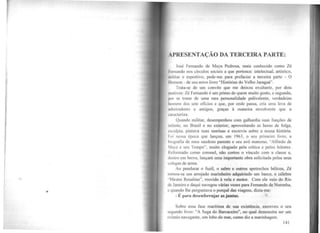 •
APRESENTAÇÃO DA TERCEIRA PARTE:
José Fernando de Maya Pedrosa, mais conhecido como Zé
l•crnando nos círculos sociais a que pertence: intelectual, artístico,
militar e esportivo, pede-me. para prefaciar a terceira parte - O
l lomem - de seu novo livro "Histórias do Velho Jaraguá".
Trata-se de um convite que me deixou exultante, por dois
111otivos: Zé Fernando é um primo de quem muito gosto, e segundo,
por se tratar de wna rara personalidade polivalente, verdadeiro
homem dos sete ofícios e que, por onde passa, cria uma leva de
.1dmiradores e amigos, graças à maneira envolvente que o
caracteriza.
Quando militar, desempenhou com galhardia suas funções de
infante, no Brasil e no exterior; aproveitando as horas de folga,
esculpia, pintava suas marinas e escrevia sobre a nossa história.
1oi nessa época que lançou, em 1963, o seu primeiro livro, a
hiograíia de meu saudoso parente e seu avô materno, "Alfredo de
Maya e seu Tempo'·, muito elogiado pela crítica e pelos leitores.
Reformado como coronel, não cortou o vínculo com a classe e,
dentro em breve, lançará uma importante obra solicitada pelos seus
colegas de anna.
Ao pendurar o fuzil, o sabre e outros apetrechos bélicos, Zé
tornou-se um arrojado marinheiro adquirindo um barco, o célebre
"Mestre Rosalina'', movido à vela e motor. Com ele veio do Rio
de Janeiro e daqui navegou várias vezes para Fernando de Noronha,
e quando lhe perguntava o porquê das viagens, dizia-me:
- É para desenferrujar as juntas.
Sobre essa fase marítima de sua existência, escreveu o seu
segundo livro: "A Saga do Barcaceiro", no qual demonstra ser um
exímio navegante, um lobo do mar, como diz a marinhagem.
141
 