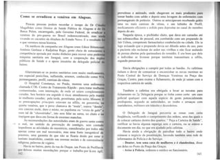 -----------,------------------------~~-~-
Como se erradicou a venérea em Alagoas.
Poucas pessoas podem recordar o tempo do Dr CJá
Magalhães como Diretor de Saúde Pública de Alagoas e do
Barca Pelon, encarregado, pelo Governo Federal de erradicar. ,
venerea do pós-guerra no Brasil redemocratizado mas ai
vivendo os cacoetes da ditadura do Estado Novo. E o'resultado
o que veremos nessa história.
Os médicos da campanha em Alagoas eram Ednor Bittenco
Antõnio Gerbase e Radjalma Rego, gente cheia de entusiasmo
co~np~tência ~~o~ada por muito dinheiro para mover uma pode
m_aq~1ma sanitana em Jaraguá, com a cooperação dos órgl
pu?licos de Saúde e o apoio irrestrito do delegado policial
bairro.
Aban:otara~-s·e· os postos sanitários com muito medicamento.
em especial pemc1lma, sulfamida, arsenox, conhecido como 914,
permanganato, profil, camisas-de-vênus.
O Hospital Constança, no Prado, montou uma enfermaria
chamada CTR- Centro de Tratamento Rápido - para tratar mulheres
contaminadas, com internação, de onde só saíam completamente
~uradas. Seu horário era seguido à risca: atendimento pela manhl
as mulheres casadas; pela tarde, prostitutas; pela noite, h'6mens. E
as preocupações principais estavam na sífilis, na gonorréia, na
qua11a venérea, que o povo chamava de ''mula'', outros "denite",
nos cancros mole, duro e misto, no papiloma ou ''crista de galo" e
~rnr~ tal de ''chuveirinho'', isto sem falar na sarna, no chato e na
11np1gem que dava em forma de enormes manchas.
As recomendações das autoridades eram de guerra santa contra
? ma~, no sentido da prevenção do contágio, sem contudo
impedirem as atividades do meretrício, consideradas por todos não
apenas como um mal necessário, mas uma fonte inesgotável de
~ra~eres'. um~ g~rantia de que não se ficaria doido por estar o
ms.tt~to msattsfe1to, contido nas normas sociais e de conveniência
rclig1osa, palavras de vigário.
Havia no bairro, perto da rua do Duque, um Posto de Profilaxia
que deixou muitas recordações porque o trabalho por lá era ágil
16! '
proveitoso e animado, onde chegavam os mais prudentes parn
tomar banho com sabão e depois uma lavagem do enfenneiro com
permanganato de potássio. Outros se antecipavam recebendo grátis
uma ou mais camisas de vênus, e um tubinho de Profil,
medicamento eficiente e ardido para depositar no canal do membro
depois do ato.
Naquela época, o piolhinho chato, que dava em camadas até
nas sobrancelhas do pessoal, era combatido com um preparado de
Jair Uchoa, competente farn1acêutico estabelecido na cidade. Ele ia
logo avisando que o preparado devia ser diluído antes do uso, para
o paciente não reclamar do ardor nas virilhas e não ficar andando
de pernas abertas pela queimadura do remédio. E era bom que dele
o indivíduo se livrasse porque também traJ1Smitiam a sífilis,
segundo pensavam.
Havia obrigações a cumprir por todas as bandas. As cafetinas
tinham o dever de comunicar e encaminhar as novas meninas ao
Posto Central do Serviço de Doenças Venéreas na Praça das
Graças, Centro, para exame e fichamento, de onde já saíam com a
respectiva carteira de saúde.
Também a cafetina era obrigada a levar as novatas para
fichamento na 2ª Delegacia porque se tinha como certo um caso
policial qualquer com aquela espécie de gente potencialmente
predisposta, segundo as autoridades, ao roubo e arruaças com
marinheiros, militares em trânsito e desordeiros.
O Delegado de Jaraguá percorria as zonas com certa
freqüência, verificando o cumprimento das ordens, uma das quais a
de colocar cartazes dentro dos quartos: " Peça a Carteira de Saúde",
verificar se havia alguma rapariga sem a carteira, ou se estava o
documento em dia, no que era ajudado pela cafetina.
Havia ainda a obrigação de patrulhar todo o bairro onde
minasse o negócio da prostituição, havendo também uma rede de
informantes da Polícia e do Serviço:
- Doutor, tem uma casa de mulheres e é clandestina, disse
um deles no Posto da Praça das Graças.
- Avise à Polícia, ordenou o médico ao funcionário.
163
'I
 