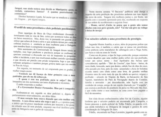 Jaraguá, mas ainda restava uma dúvida ao Mantiqueira: quem
verdad~, contaminou Samica? E quantos possivelmente '
.contarrunou?
Direitos humanos à parte, foi assim que se erradicou a vcne
em Alagoas ... por alguns tempos.
~uas raparigas do Beco da Onça entabularam discussão
termn~aram ind~ ~s vias de fato, coisa que acontecia todos os di
no baixo meretncro. Mas, desta vez, ia passando um guarda civf
zelos.o que achou de levar a sério o que poderia deixar por conta
cafetina resolver, e conduziu as duas mulheres para 0 Delegado
que mandou fazer a competente investigação.
Dois assistentes do Comissariado de Jaraguá deram início ao
trab~lho, ma~ logo pe~deram a paciência porque as mulheres só
quenam. c~ntmuar a discussão em vez de responder às perguntas
sobre o mc1~ente, e po.r isso resolveram atalhar caminho apontando
a que devena ser pwuda com prisão temporária Jogo a ·
h · , . ' que maas
ac aram ant1pat1ca e também porque gritava tanto que era ouvida
na Rua do Araçá.
Em seg.uida, .no momento de ser empunada para as grades, 8
mulher reagm assim:
-. Vosmicês me dê liçença de falar primeiro com 0 meu
padrmho, que ele me dá soltura já.
. - E quem é este teu padrinho para te soltar? Diz lá!
mterpelou_um dos assistentes um tanto displicente e ilÍérédulo.
E entao respondeu a mulher:
- É o Governador Doutor Fernandes. Meu pai é compadre
dele.
Acalmaram-se em seguida os dois policiais e, depois de
parlamentarem reservadamente, um deles falou:
. - O meu coração bem estava dizendo que esta mulher era
m~cen.te. A cara dessa outra não nega o que é ..., e apontou para
a m~e~rz q~e há pouco mandaram embora por inocente e foi posta
no xalmdro sem dó nem piedade, enquanto sua rival desfilava pela
porta da Delegacia com o garbo de vencedora
166 .
Nesta mesma semana ··o Bacurau" publicou uma ch1u·sc n
11·...pcito de certa proibição das prostitutas andarem nas ruas depois
lm; nove da noite. Surgem três mulheres juntas e, em frente, um
1•11.1rda com o cassetete apontando para elas, recebendo em resposta
de sua ordem de recolhimento a seguinte frase:
- Home, sai-te!...Então tu pensa que a gente não semos
"lindas com esse povo grande, não? Vai dar um giro na rodage
11 deixa de inveja!
Um seixeiro safado e uma prostituta de prestígio.
Segundo Mestre Aurélio, o seixo, além de pequenas pedras que
miam nos rios, é também o calote que se passa em prostitutas,
como praticou certo marinheiro de cabotagem com a Nega Anita,
que fazia a vida na zona do Verde.
Como era de praxe, o tipo foi logo conhecido, porque cometera
o maior desaforo que uma mulher podia sofrer cm sua profissão,
tomar um seixo: nome - José Apolinário das Seixas (por
coincidência); apelido - "Siri de Coceira"; tipo fisico - baixo, de
meia idade, troncudo, nariz pra dentro, cabelo liso de óleo de coco,
olho puxado pra fora, pele do rosto amarelada e cheia de bolinhas
escuras numa cara chata como uma broa, de grandes orelhas
distantes uma da outra mais do que do cabelo ao queixo; origem e
profissão - oriundo de Niquim da Barra, ex-barcaceiro de Seu
Agcnor, marinheiro da Pará de Navegação depois da Costeira;
família e amizades - pai desconhecido, mãe fugida com um
vendedor de estopa, amigo de um sujeito chamado por ''Carapeba",
que exercia a profissão de pombeiro de peixe no Mercado São José,
e que vinha matar o seus instintos na zona como bom pagante e
fácil de encontrar.
Em vista desses conhecimentos sobre Siri de Coceira, alguém
lembrou que o seixeiro poderia ser encontrado pelo Carapeba, e
foram procurar a ajuda policial do Velho Fidelis, ex-guarda civil,
que ainda trabalhava na Delegacia de Jaraguá e gozava de certa
consideração do Delegado Dr Jairo.
Fidelis, encontrado na Praça Lavenere, jogando gamão com os
167
 