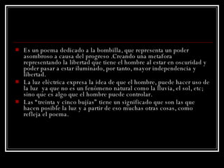 Es un poema dedicado a la bombilla, que representa un poder asombroso a causa del progreso .Creando una metafora representando la libertad que tiene el hombre al estar en oscuridad y poder pasar a estar iluminado, por tanto, mayor independencia y libertad.  La luz eléctrica expresa la idea de que el hombre, puede hacer uso de la luz  ya que no es un fenómeno natural como la lluvia, el sol, etc; sino que es algo que el hombre puede controlar. Las “treinta y cinco bujías” tiene un significado que son las que hacen posible la luz y a partir de eso muchas otras cosas, como refleja el poema. 