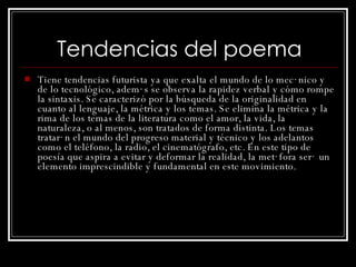 Tendencias del poema Tiene tendencias futurista ya que exalta el mundo de lo mecánico y de lo tecnológico, además se observa la rapidez verbal y cómo rompe la sintaxis. S e caracterizó por la búsqueda de la originalidad en cuanto al lenguaje, la métrica y los temas. Se elimina la métrica y la rima de los temas de la literatura como el amor, la vida, la naturaleza, o al menos, son tratados de forma distinta. Los temas tratarán el mundo del progreso material y técnico y los adelantos como el teléfono, la radio, el cinematógrafo, etc. En este tipo de poesía que aspira a evitar y deformar la realidad, la metáfora será un elemento imprescindible y fundamental en este movimiento. 