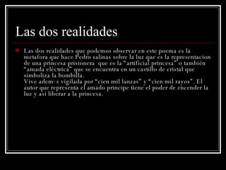Las dos realidades Las dos realidades que podemos observar en este poema es la metafora que hace Pedro salinas sobre la luz que es la representacion de una princesa prisionera  que es la “artificial princesa” o también “amada eléctrica” que se encuentra en un castillo de cristal que simboliza la bombilla. Vive además vigilada por “cien mil lanzas” y “cien mil rayos”. El autor que representa el amado principe tiene el poder de encender la luz y así liberar a la princesa. 