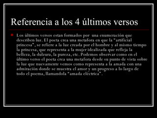 Referencia a los 4 últimos versos Los últimos versos estan formados por  una enumeración que describen luz. El poeta crea una metafora en que la “artificial princesa”, se refiere a la luz creada por el hombre y al mismo tiempo la princesa, que representa a la mujer idealizada que refleja la belleza, la dulzura, la pureza, etc. Podemos observar como en el último verso el poeta crea una metafora desde su punto de vista sobre la luz que nuevamente vemos como representa a la amada con una admiración donde se muestra el amor y un progreso a lo largo de todo el poema, llamandola “amada eléctrica”.   
