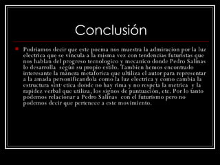 Conclusión Podriamos decir que este poema nos muestra la admiracion por la luz electrica que se vincula a la misma vez con tendencias futuristas que nos hablan del progreso tecnologico y mecanico donde Pedro Salinas  lo desarrolla  según su propio estilo . Tambien hemos encontrado interesante la manera metaforica que ultiliza el autor para representar a la amada personificandola como la luz electrica y como cambia la estructura sintáctica donde no hay rima y no respeta la metrica  y la rapidez verbal que utiliza, los signos de puntuación, etc. Por lo tanto podemos relacionar a Pedro Salinas  con el futurismo pero no podemos decir que pertenece a este movimiento. 