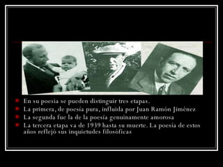 En su poesia se pueden distinguir tres etapas. La primera, de poesía pura,  influida   por  Juan Ramón Jiménez La segunda fue la de la poesía genuinamente amorosa  La tercera etapa va de 1939 hasta su muerte. La poesía de estos años reflejó sus inquietudes filosóficas  