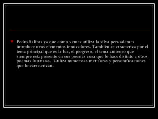 Pedro Salinas ya que como vemos utiliza la silva  pero  además introduce otros elementos innovadores. También se caracteriza por el tema principal que es la luz, el progreso, el tema amoroso que siempre esta presente en sus poemas cosa que lo hace distinto a otros poemas futuristas.  Utiliza numerosas metáforas y personificaciones que lo caracterizan. 