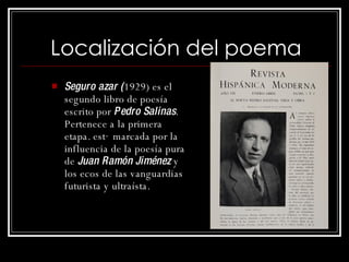 Localización del poema Seguro azar ( 1929) es el segundo libro de poesía escrito por  Pedro Salinas . Pertenece a la primera etapa. está marcada por la influencia de la poesía pura de  Juan Ramón Jiménez  y los ecos de las vanguardias futurista y ultraísta.  
