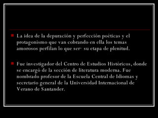 La idea de la depuración y perfección poéticas y el protagonismo que van cobrando en ella los temas amorosos perfilan lo que será su etapa de plenitud.  Fue investigador del Centro de Estudios Históricos, donde se encargó de la sección de literatura moderna. Fue nombrado profesor de la Escuela Central de Idiomas y secretario general de la Universidad Internacional de Verano de Santander.  