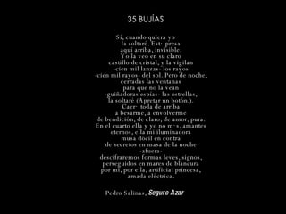 35 BUJÍAS Sí, cuando quiera yo la soltaré. Está presa aquí arriba, invisible. Yo la veo en su claro castillo de cristal, y la vigilan -cien mil lanzas- los rayos -cien mil rayos- del sol. Pero de noche, cerradas las ventanas para que no la vean -guiñadoras espías- las estrellas, la soltaré (Apretar un botón.). Caerá toda de arriba a besarme, a envolverme de bendición, de claro, de amor, pura. En el cuarto ella y yo no más, amantes eternos, ella mi iluminadora musa dócil en contra de secretos en masa de la noche -afuera- descifraremos formas leves, signos, perseguidos en mares de blancura por mí, por ella, artificial princesa, amada eléctrica. Pedro Salinas,  Seguro Azar   