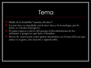 Tema Habla de la bombilla “amante eléctrica”. La temática va vinculada con la mecánica y la tecnologia, por lo tanto, se vincula al progreso. El autor expresa a través del poema el descubrimiento de los adelantos y progresos que hace el hombre. Deseo de  renovación como quiere mostrarnos en el tema del azar que nunca es seguro, sino incierto e inpredecible.   