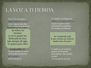 Para vivir no quiero  islas, palacios, torres.  ¡Qué alegría más alta:  vivir en los pronombres!  Sé que cuando te llame  entre todas las gentes  del mundo,   sólo tú serás tú.  Y cuando me preguntes  quién es el que te llama,  el que te quiere suya,  enterraré los nombres,  los rótulos, la historia.  Y vuelto ya al anónimo  eterno del desnudo,  de la piedra, del mundo,  te diré:  «Yo te quiero, soy yo». Quítate ya los trajes,  las señas, los retratos;  yo no te quiero así,  disfrazada de otra,  hija siempre de algo.  Te quiero pura, libre,  irreductible: tú.  Iré rompiendo todo  lo que encima me echaron  desde antes de nacer . 