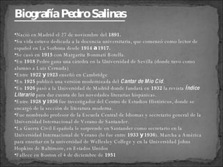 Nació en Madrid el 27 de noviembre del  1891. Su vida estuvo dedicada a la docencia universitaria, que comenzó como lector de español en La Sorbona desde  1914 a 1917. Se casó en  1915  con Margarita Bonmatí Botella. En  1918  Pedro gana una cátedra en la Universidad de Sevilla (donde tuvo como alumno a Luis Cernuda) Entre  1922 y 1923  enseñó en Cambridge En  1925  publicó una versión modernizada del  Cantar de Mio Cid .  En  1926  pasó a la Universidad de Madrid donde fundará en  1932  la revista  Índice Literario  para dar cuenta de las novedades literarias hispánicas.  Entre  1928 y 1936  fue investigador del Centro de Estudios Históricos, donde se encargó de la sección de literatura moderna. Fue nombrado profesor de la Escuela Central de Idiomas y secretario general de la Universidad Internacional de Verano de Santander. La Guerra Civil Española le sorprende en Santander como secretario en la Universidad Internacional de Verano (lo fue entre  1933 y 1936 ). Marcha a América para enseñar en la universidad de Wellesley College y en la Universidad Johns Hopkins de Baltimore, en Estados Unidos Fallece en Boston el 4 de diciembre de  1951   Biografía Pedro Salinas 