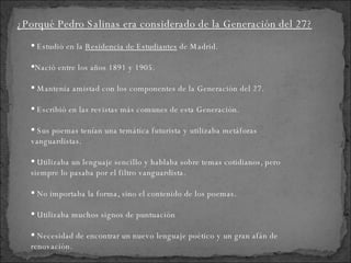 Estudió en la  Residencia de Estudiantes  de Madrid. Nació entre los años 1891 y 1905. Mantenía amistad con los componentes de la Generación del 27. Escribió en las revistas más comunes de esta Generación. Sus poemas tenían una temática futurista y utilizaba metáforas vanguardistas. Utilizaba un lenguaje sencillo y hablaba sobre temas cotidianos, pero siempre lo pasaba por el filtro vanguardista. No importaba la forma, sino el contenido de los poemas. Utilizaba muchos signos de puntuación Necesidad de encontrar un nuevo lenguaje poético y un gran afán de renovación. ¿Porqué Pedro Salinas era considerado de la Generación del 27? 