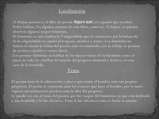 El poema trata de la admiración y placer que siente el hombre ante sus propios progresos. El poeta se sorprende ante los avances que hace el hombre, por lo tanto expresa un sentimiento positivo ante la idea del progreso. Se puede ver con el tema del poema que hay rasgos del futurismo ya que está dedicado a una bombilla y la luz eléctrica. Trata la luz eléctrica como si fuera su amante. 35 Bujías pertenece al libro de poesía  Seguro azar , el segundo que escribió Pedro Salinas. En algunos poemas de este libro, como en, 35 bujías, se pueden observar algunos rasgos futuristas.  El futurismo es una tendencia Vanguardista que se caracteriza por la búsqueda de la originalidad en cuanto al lenguaje, métrica y temas. Los futuristas no tienen en cuenta la forma del poema sino su contenido, eso se refleja en poemas de métrica variable y versos libres. Los poemas futuristas no hablan de los típicos temas de la literatura como el amor, la vida etc.; hablan del mundo del progreso material y técnico, en este caso de la bombilla.  Localización Tema 