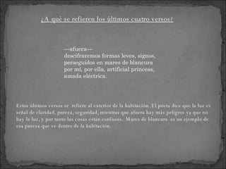 — afuera—  descifraremos formas leves, signos, perseguidos en mares de blancura  por mí, por ella, artificial princesa, amada eléctrica. Estos últimos versos se  refiere al exterior de la habitación. El poeta dice que la luz es señal de claridad, pureza, seguridad, mientras que afuera hay más peligros ya que no hay la luz, y por tanto las cosas están confusas.  Mares de blancura  es un ejemplo de esa pureza que ve dentro de la habitación. ¿A qué se refieren los últimos cuatro versos? 