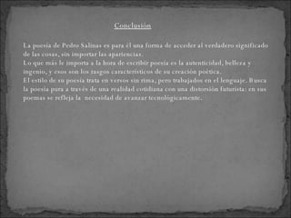 La poesía de Pedro Salinas es para él una forma de acceder al verdadero significado de las cosas, sin importar las apariencias. Lo que más le importa a la hora de escribir poesía es la autenticidad, belleza y ingenio, y esos son los rasgos característicos de su creación poética. El estilo de su poesía trata en versos sin rima, pero trabajados en el lenguaje. Busca la poesía pura a través de una realidad cotidiana con una distorsión futurista: en sus poemas se refleja la  necesidad de avanzar tecnológicamente.  Conclusión 