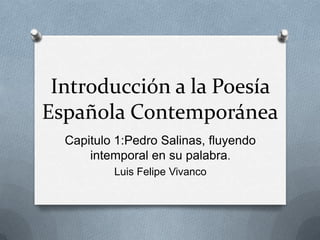 Introducción a la Poesía
Española Contemporánea
  Capitulo 1:Pedro Salinas, fluyendo
      intemporal en su palabra.
          Luis Felipe Vivanco
 
