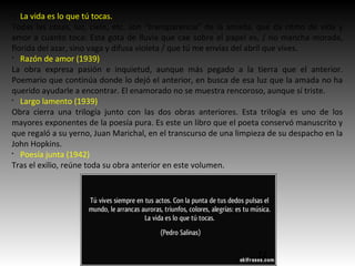 §
La vida es lo que tú tocas.
Todas las cosas, luz, cielo, etc. son “transparencia” de la amada, que da ritmo de vida y
amor a cuanto toca: Esta gota de lluvia que cae sobre el papel es, / no mancha morada,
florida del azar, sino vaga y difusa violeta / que tú me envías del abril que vives.
§
Razón de amor (1939)
La obra expresa pasión e inquietud, aunque más pegado a la tierra que el anterior.
Poemario que continúa donde lo dejó el anterior, en busca de esa luz que la amada no ha
querido ayudarle a encontrar. El enamorado no se muestra rencoroso, aunque sí triste.
§
Largo lamento (1939)
Obra cierra una trilogía junto con las dos obras anteriores. Esta trilogía es uno de los
mayores exponentes de la poesía pura. Es este un libro que el poeta conservó manuscrito y
que regaló a su yerno, Juan Marichal, en el transcurso de una limpieza de su despacho en la
John Hopkins.
§
Poesía junta (1942)
Tras el exilio, reúne toda su obra anterior en este volumen.
12
 
