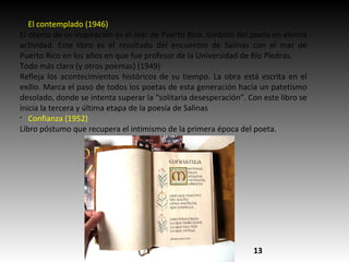 §
El contemplado (1946)
El objeto de su inspiración es el mar de Puerto Rico, símbolo del poeta en eterna
actividad. Este libro es el resultado del encuentro de Salinas con el mar de
Puerto Rico en los años en que fue profesor de la Universidad de Río Piedras.
Todo más claro (y otros poemas) (1949)
Refleja los acontecimientos históricos de su tiempo. La obra está escrita en el
exilio. Marca el paso de todos los poetas de esta generación hacia un patetismo
desolado, donde se intenta superar la “solitaria desesperación”. Con este libro se
inicia la tercera y última etapa de la poesía de Salinas
§
Confianza (1952)
Libro póstumo que recupera el intimismo de la primera época del poeta.
13
 