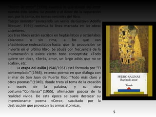 ‘’Razón de amor’’ (1936) examina lo que queda del amor
cuando éste acaba. La pasión y el dolor de la separación
son, por lo tanto, los temas centrales del libro.
‘’Largo lamento’’ (evocando un verso de Gustavo Adolfo
Bécquer, 1939) continúa la línea marcada en las obras
anteriores.
Los tres libros están escritos en heptasílabos y octosílabos
«blancos» o sin rima, a los que van
añadiéndose endecasílabos hasta que la proporción se
invierte en el último libro. Se abusa con frecuencia de la
enumeración y existe cierto tono conceptista: «Todo
quiere ser dos», «Serás, amor, un largo adiós que no se
acaba», etc.
· La etapa del exilio (1940/1951) está formada por ‘’El
contemplado’’ (1946), extenso poema en que dialoga con
el mar de San Juan de Puerto Rico; ‘’Todo más claro y
otros poemas’’ (1949), donde trata el tema de la creación
a través de la palabra, y su obra
póstuma ‘’Confianza’’ (1955), afirmación gozosa de la
realidad vivida. De esta época se suele destacar su
impresionante poema «Cero», suscitado por la
destrucción que provocan las armas atómicas.
5
 