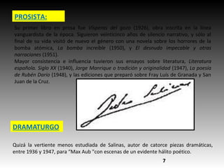 PROSISTA:
Su primer libro en prosa fue Vísperas del gozo (1926), obra inscrita en la línea
vanguardista de la época. Siguieron veinticinco años de silencio narrativo, y sólo al
final de su vida visitó de nuevo el género con una novela sobre los horrores de la
bomba atómica, La bomba increíble (1950), y El desnudo impecable y otras
narraciones (1951).
Mayor consistencia e influencia tuvieron sus ensayos sobre literatura, Literatura
española. Siglo XX (1940), Jorge Manrique o tradición y originalidad (1947), La poesía
de Rubén Darío (1948), y las ediciones que preparó sobre Fray Luís de Granada y San
Juan de la Cruz.
DRAMATURGO
Quizá la vertiente menos estudiada de Salinas, autor de catorce piezas dramáticas,
entre 1936 y 1947, para “Max Aub "con escenas de un evidente hálito poético.
7
 