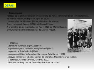 OBRAS:
Ø
Traducciones
Portada de la primera edición en castellano de Por el camino de Swan (en dos tomos),
de Marcel Proust, en Espasa-Calpe, en 1920.
Los caprichos de Mariana, (1920), de Alfred de Musset.
Por el camino de Swann (1920), de Marcel Proust.
A la sombra de las muchachas en flor (1922), de Marcel Proust.
El mundo de Guermantes (1931), de Marcel Proust.
Ø
Ensayos
Literatura española. Siglo XX (1940).
Jorge Manrique o tradición y originalidad (1947).
La poesía de Rubén Darío (1948).
La responsabilidad del escritor. Barcelona: Seix Barral (1961).
Ensayos completos. Edición: Salinas de Marichal. Madrid: Taurus, (1983).
El defensor, Alianza Editorial, Madrid, 2002.
Ediciones de Fray Luis de Granada y San Juan de la Cruz
8
 