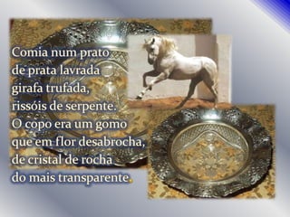 Comia num pratode prata lavradagirafa trufada,rissóis de serpente.O copo era um gomoque em flor desabrocha,de cristal de rochado mais transparente.