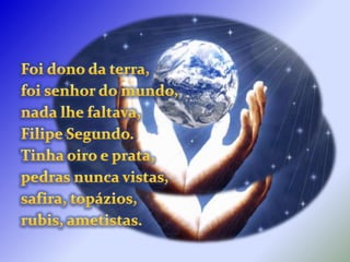 Foi dono da terra,foi senhor do mundo,nada lhe faltava,Filipe Segundo.Tinha oiro e prata,pedras nunca vistas,safira, topázios,rubis, ametistas.
