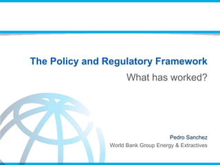 The Policy and Regulatory Framework
Pedro Sanchez
World Bank Group Energy & Extractives
What has worked?
 