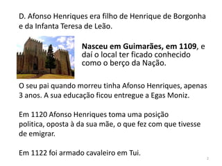 D. Afonso Henriques era filho de Henrique de Borgonha
e da Infanta Teresa de Leão.
O seu pai quando morreu tinha Afonso Henriques, apenas
3 anos. A sua educação ficou entregue a Egas Moniz.
Em 1120 Afonso Henriques toma uma posição
politica, oposta à da sua mãe, o que fez com que tivesse
de emigrar.
Em 1122 foi armado cavaleiro em Tui.
2
Nasceu em Guimarães, em 1109, e
daí o local ter ficado conhecido
como o berço da Nação.
 