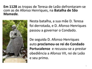 Nesta batalha, a sua mãe D. Teresa
foi derrotada, e D. Afonso Henriques
passou a governar o Condado.
De seguida D. Afonso Henriques
auto proclamou-se rei do Condado
Portucalense e recusou-se a prestar
obediência a Afonso VII, rei de Leão
e seu primo.
3
Em 1128 as tropas de Teresa de Leão defrontaram-se
com as de Afonso Henriques, na Batalha de São
Mamede.
 