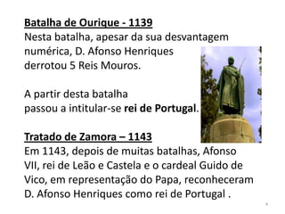 Batalha de Ourique - 1139
Nesta batalha, apesar da sua desvantagem
numérica, D. Afonso Henriques
derrotou 5 Reis Mouros.
A partir desta batalha
passou a intitular-se rei de Portugal.
Tratado de Zamora – 1143
Em 1143, depois de muitas batalhas, Afonso
VII, rei de Leão e Castela e o cardeal Guido de
Vico, em representação do Papa, reconheceram
D. Afonso Henriques como rei de Portugal .
4
 