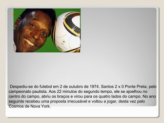 
Despediu-se do futebol em 2 de outubro de 1974, Santos 2 x 0 Ponte Preta, pelo
campeonato paulista. Aos 22 minutos do segundo tempo, ele se ajoelhou no
centro do campo, abriu os braços e virou para os quatro lados do campo. No ano
seguinte recebeu uma proposta irrecusável e voltou a jogar, desta vez pelo
Cosmos de Nova York.
 