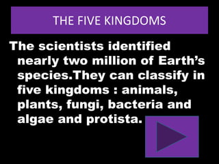 THE FIVE KINGDOMS
The scientists identified
nearly two million of Earth’s
species.They can classify in
five kingdoms : animals,
plants, fungi, bacteria and
algae and protista.
 