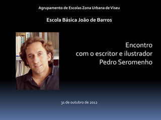 Agrupamento de Escolas Zona Urbana de Viseu


    Escola Básica João de Barros



                                     Encontro
                   com o escritor e ilustrador
                          Pedro Seromenho




           31 de outubro de 2012
 