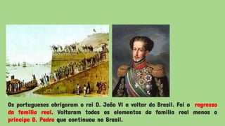 Os portugueses obrigaram o rei D. João VI a voltar do Brasil. Foi o regresso
da família real. Voltaram todos os elementos da família real menos o
príncipe D. Pedro que continuou no Brasil.
 