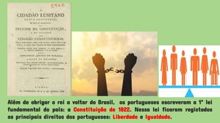 Além de obrigar o rei a voltar do Brasil, os portugueses escreveram a 1ª lei
fundamental do país: a Constituição de 1822. Nessa lei ficaram registados
os principais direitos dos portugueses: Liberdade e Igualdade.
 