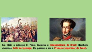 Em 1822, o príncipe D. Pedro declarou a Independência do Brasil (também
chamado Grito do Ipiranga. Ele passou a ser o Primeiro Imperador do Brasil.
 
