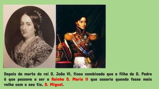 Depois da morte do rei D. João VI, ficou combinado que a filha de D. Pedro
é que passava a ser a Rainha D. Maria II que casaria quando fosse mais
velha com o seu tio, D. Miguel.
 