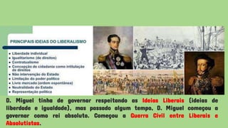 D. Miguel tinha de governar respeitando as Ideias Liberais (ideias de
liberdade e igualdade), mas passado algum tempo, D. Miguel começou a
governar como rei absoluto. Começou a Guerra Civil entre Liberais e
Absolutistas.
 