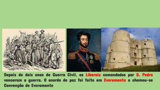 Depois de dois anos de Guerra Civil, os Liberais comandados por D. Pedro
venceram a guerra. O acordo de paz foi feito em Evoramente e chamou-se
Convenção de Evoramente
 