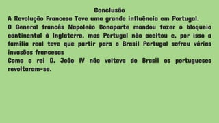 Conclusão
A Revolução Francesa Teve uma grande influência em Portugal.
O General francês Napoleão Bonaparte mandou fazer o bloqueio
continental à Inglaterra, mas Portugal não aceitou e, por isso a
família real teve que partir para o Brasil Portugal sofreu várias
invasões francesas
Como o rei D. João IV não voltava do Brasil os portugueses
revoltaram-se.
 