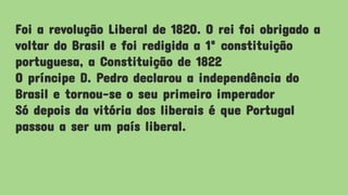 Foi a revolução Liberal de 1820. O rei foi obrigado a
voltar do Brasil e foi redigida a 1ª constituição
portuguesa, a Constituição de 1822
O príncipe D. Pedro declarou a independência do
Brasil e tornou-se o seu primeiro imperador
Só depois da vitória dos liberais é que Portugal
passou a ser um país liberal.
 