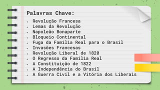 Palavras Chave:
● Revolução Francesa
● Lemas da Revolução
● Napoleão Bonaparte
● Bloqueio Continental
● Fuga da Família Real para o Brasil
● Invasões Francesas
● Revolução Liberal de 1820
● O Regresso da Família Real
● A Constituição de 1822
● A Independência do Brasil
● A Guerra Civil e a Vitória dos Liberais
 