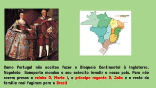 Como Portugal não aceitou fazer o Bloqueio Continental à Inglaterra,
Napoleão Bonaparte mandou o seu exército invadir o nosso país. Para não
serem presos a rainha D. Maria I, o príncipe regente D. João e o resto da
família real fugiram para o Brasil
 