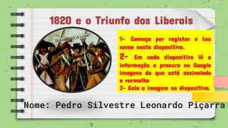 1820 e o Triunfo dos Liberais
Nome: Pedro Silvestre Leonardo Piçarra
1- Começa por registar o teu
nome neste diapositivo.
2- Em cada diapositivo lê a
informação e procura no Google
imagens do que está assinalado
a vermelho
3- Cola a imagem no diapositivo.
 