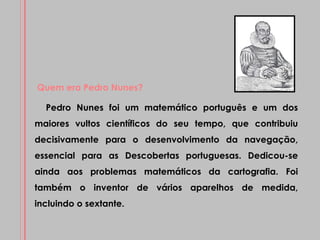 Pedro Nunes foi um matemático português e um dos maiores vultos científicos do seu tempo, que contribuiu decisivamente para o desenvolvimento da navegação, essencial para as Descobertas portuguesas. Dedicou-se ainda aos problemas matemáticos da cartografia. Foi também o inventor de vários aparelhos de medida, incluindo o sextante. Quem era Pedro Nunes? 