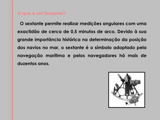 O que é um Sextante? O sextante permite realizar medições angulares com uma exactidão de cerca de 0,5 minutos de arco. Devido à sua grande importância histórica na determinação da posição dos navios no mar, o sextante é o símbolo adoptado pela navegação marítima e pelos navegadores há mais de duzentos anos. 